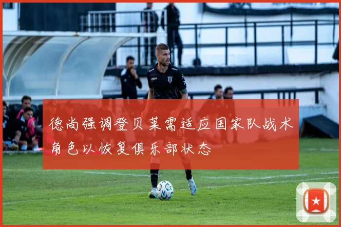 德尚强调登贝莱需适应国家队战术角色以恢复俱乐部状态