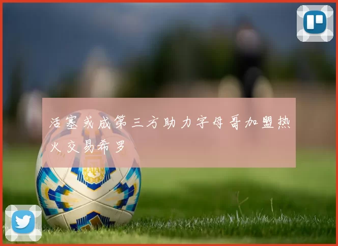 活塞或成第三方助力字母哥加盟热火交易希罗