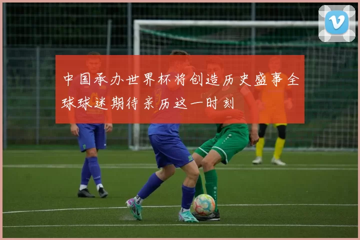 中国承办世界杯将创造历史盛事全球球迷期待亲历这一时刻