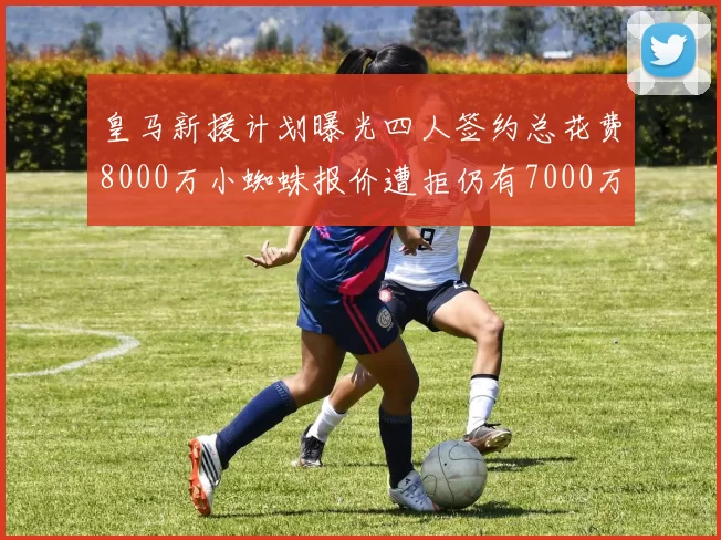 皇马新援计划曝光四人签约总花费8000万小蜘蛛报价遭拒仍有7000万预算