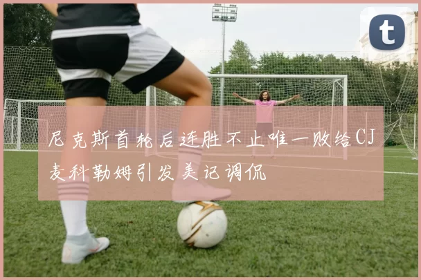 尼克斯首轮后连胜不止唯一败给CJ麦科勒姆引发美记调侃