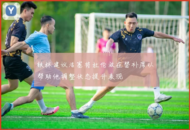 铁林建议活塞将杜伦放在替补席以帮助他调整状态提升表现