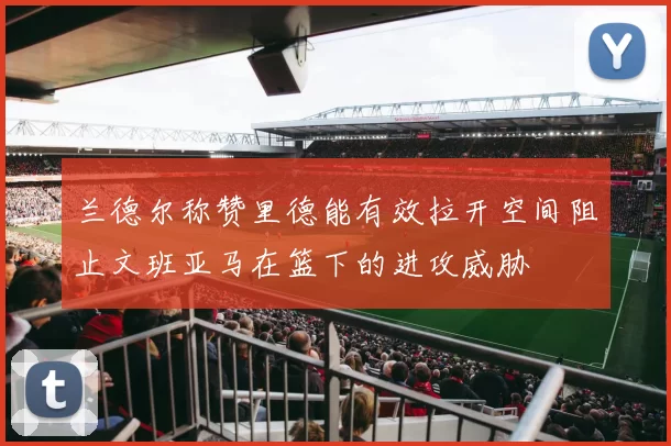 兰德尔称赞里德能有效拉开空间阻止文班亚马在篮下的进攻威胁