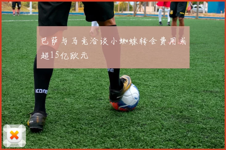 巴萨与马竞洽谈小蜘蛛转会费用或超15亿欧元