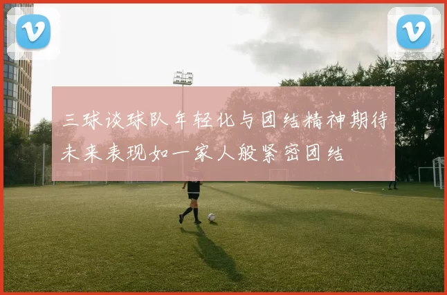 三球谈球队年轻化与团结精神期待未来表现如一家人般紧密团结