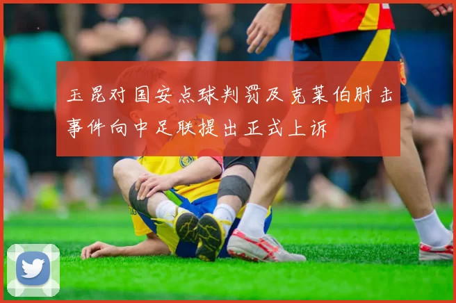 玉昆对国安点球判罚及克莱伯肘击事件向中足联提出正式上诉