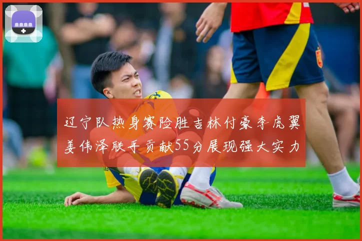 辽宁队热身赛险胜吉林付豪李虎翼姜伟泽联手贡献55分展现强大实力