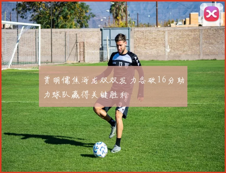 贾明儒焦海龙双双发力各砍16分助力球队赢得关键胜利