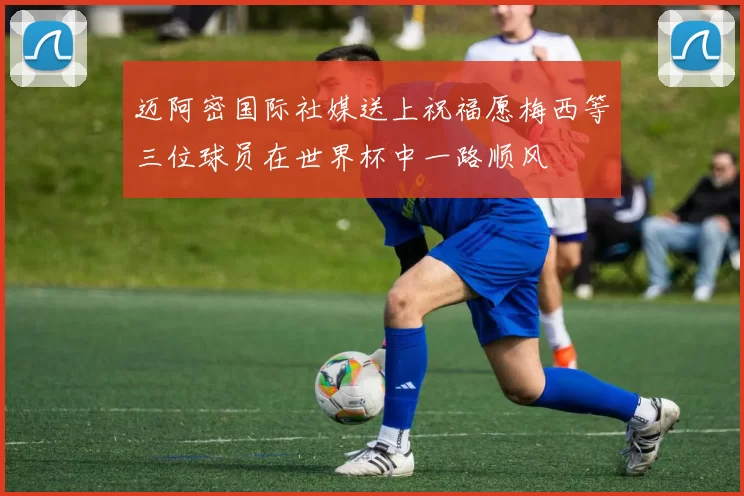 迈阿密国际社媒送上祝福愿梅西等三位球员在世界杯中一路顺风