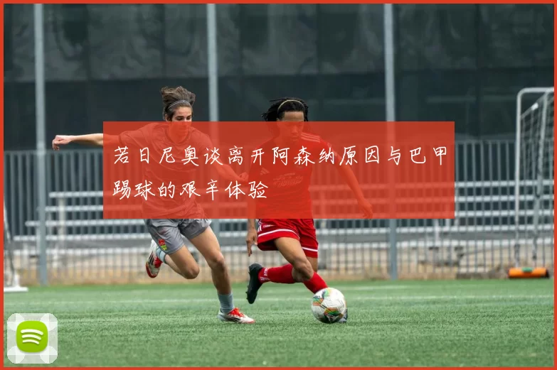 若日尼奥谈离开阿森纳原因与巴甲踢球的艰辛体验