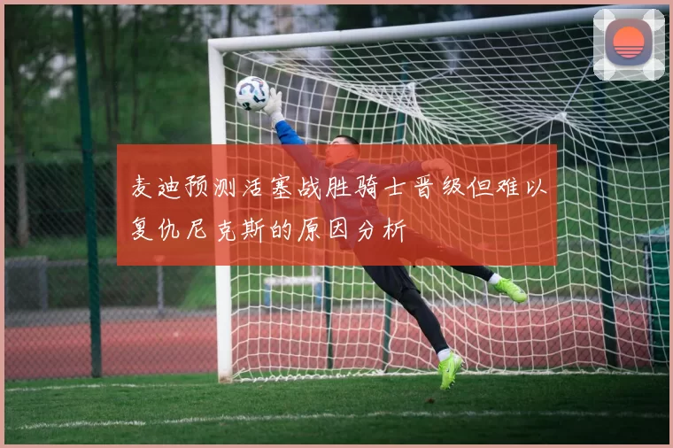 麦迪预测活塞战胜骑士晋级但难以复仇尼克斯的原因分析