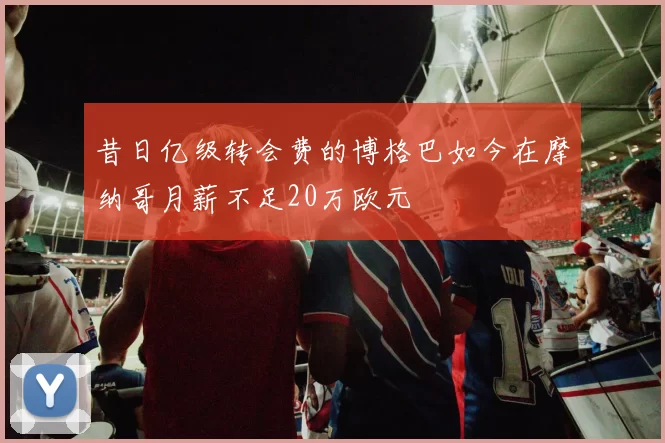 昔日亿级转会费的博格巴如今在摩纳哥月薪不足20万欧元