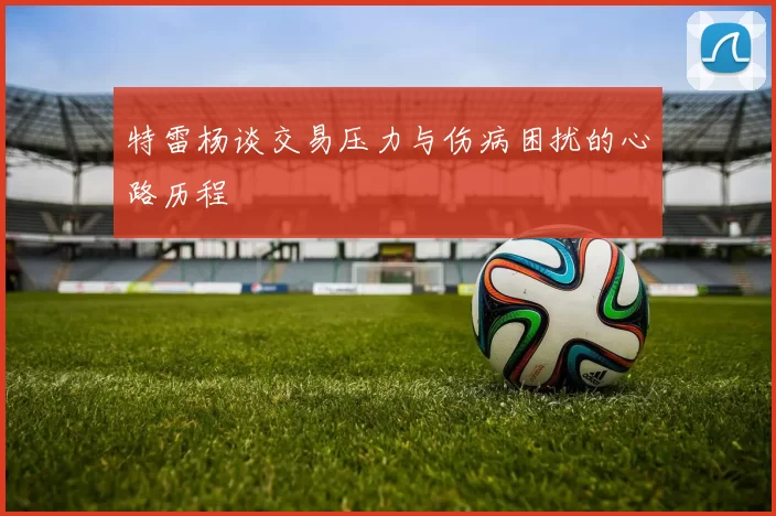 特雷杨谈交易压力与伤病困扰的心路历程