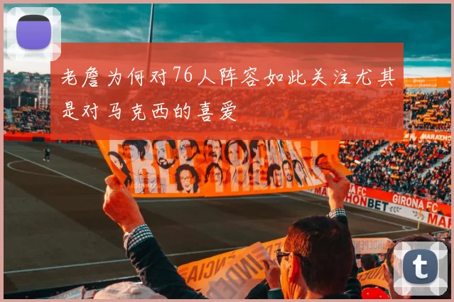 老詹为何对76人阵容如此关注尤其是对马克西的喜爱