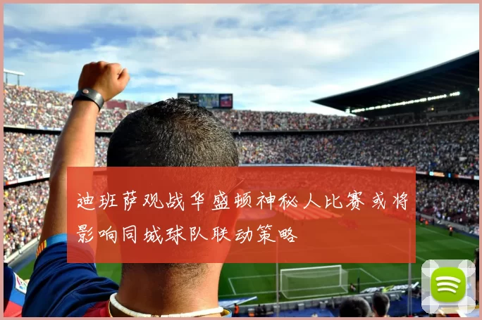 迪班萨观战华盛顿神秘人比赛或将影响同城球队联动策略