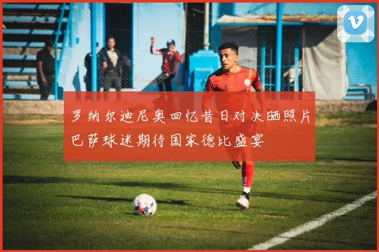 罗纳尔迪尼奥回忆昔日对决晒照片巴萨球迷期待国家德比盛宴